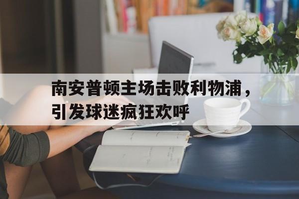 南安普顿主场击败利物浦，引发球迷疯狂欢呼