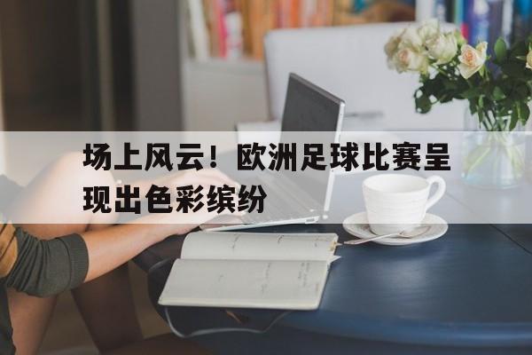 场上风云！欧洲足球比赛呈现出色彩缤纷的简单介绍