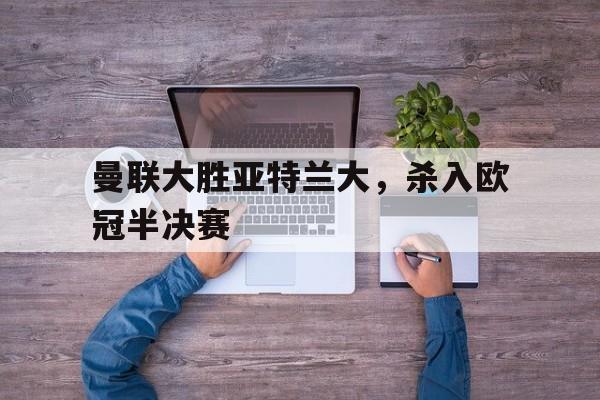 曼联大胜亚特兰大，杀入欧冠半决赛的简单介绍