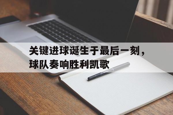 关键进球诞生于最后一刻，球队奏响胜利凯歌的简单介绍