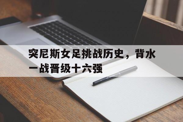 关于突尼斯女足挑战历史，背水一战晋级十六强的信息