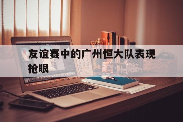 关于友谊赛中的广州恒大队表现抢眼的信息