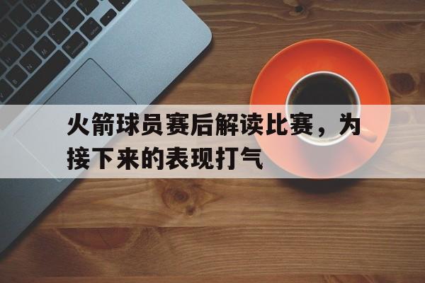 火箭球员赛后解读比赛，为接下来的表现打气的简单介绍