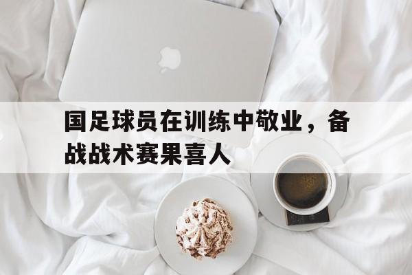 包含国足球员在训练中敬业，备战战术赛果喜人的词条