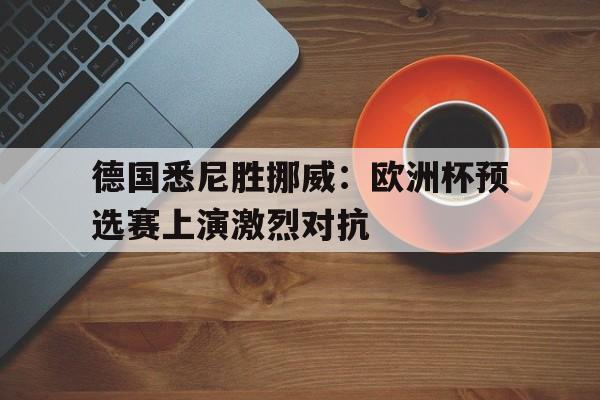 关于德国悉尼胜挪威：欧洲杯预选赛上演激烈对抗的信息