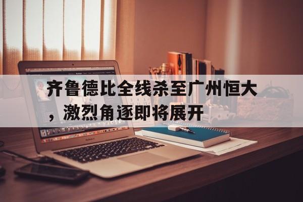 齐鲁德比全线杀至广州恒大，激烈角逐即将展开的简单介绍