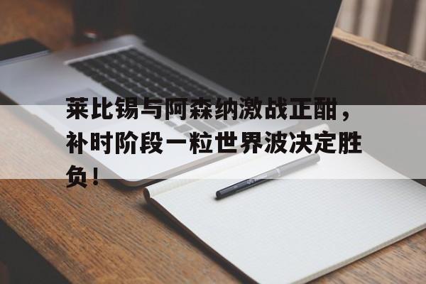 莱比锡与阿森纳激战正酣，补时阶段一粒世界波决定胜负！