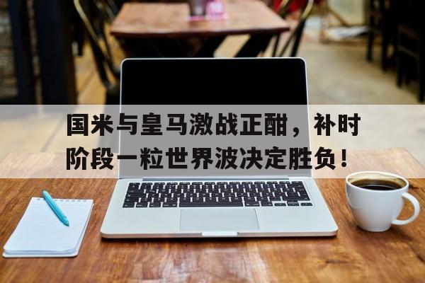 国米与皇马激战正酣，补时阶段一粒世界波决定胜负！
