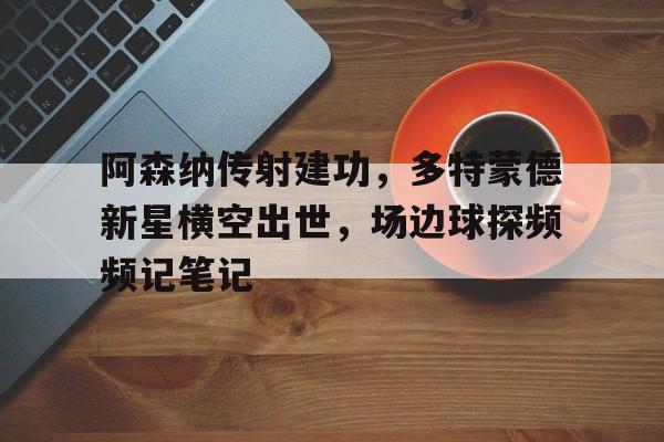 阿森纳传射建功，多特蒙德新星横空出世，场边球探频频记笔记多特蒙德阿森纳对比