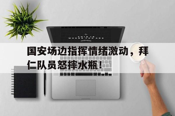 国安场边指挥情绪激动，拜仁队员怒摔水瓶！