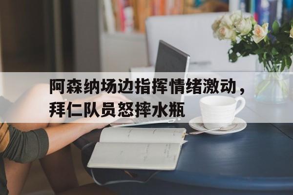 阿森纳场边指挥情绪激动，拜仁队员怒摔水瓶阿森纳历届球员名单