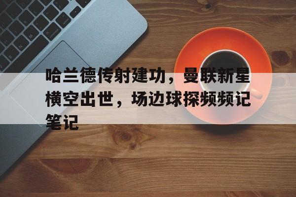 哈兰德传射建功，曼联新星横空出世，场边球探频频记笔记